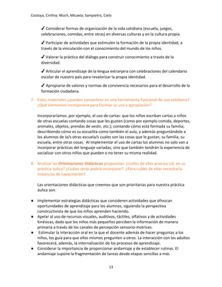 Costoya, Cinthia; Much, Micaela; Sampietro, Cielo
✔ Considerar formas de organización de la vida cotidiana (escuela, juegos,
celebraciones, comidas, entre otras) en diversas culturas y en la cultura propia.
✔ Participar de actividades que estimulen la formación de la propia identidad, a
través de la vinculación con el conocimiento del mundo de los niños.
✔ Valorar la práctica del diálogo para construir conocimiento a través de la
diversidad.
✔ Articular el aprendizaje de la lengua extranjera con celebraciones del calendario
escolar de nuestro país para revalorizar la propia identidad.
✔ Apropiarse de valores y normas de convivencia necesarios para el desarrollo de la
formación ciudadana.
7. Estos materiales ¿pueden convertirse en una herramienta funcional de uso cotidiano?
¿Qué elementos incorporaría para facilitar su uso y apropiación?
Incorporaríamos ,por ejemplo, el uso de cartas: que los niños escriban cartas a niños
de otras escuelas contando cosas que les gusten (como por ejemplo comida, deportes,
animales, objetos, prendas de vestir, etc.); contando cómo está formada su familia;
describiendo cómo es su escuelita como también el aula, y además preguntándole a
los alumnos de la/s otras escuela/s cuales son las cosas que le gustan, su familia, su
escuela, entre otras cosas. Al implementar el uso de cartas los alumnos no solo van a
incorporar prácticas del lenguaje variadas, sino que también tendrán la experiencia de
socializar con otros niños que pueden o no tener su misma realidad.
8. Analizar las Orientaciones Didácticas propuestas: ¿cuáles de ellas prioriza Ud. en su
práctica áulica? ¿Cuáles otras podría incorporar? ¿Para cuáles de ellas necesitaría
instancias de capacitación?
Las orientaciones didácticas que creemos que son prioritarias para nuestra práctica
áulica son:
● Implementar estrategias didácticas que consideren actividades que ofrezcan
oportunidades de aprendizaje para los alumnos, siguiendo la perspectiva
constructivista de que los niños aprenden haciendo.
● Apelar al uso de recursos visuales, auditivos, táctiles, olfativos y de actividades
kinésicas, dado que los niños más pequeños perciben la información de manera
primaria a través de los canales de percepción sensorio-motrices.
● Estimular la interacción oral en la que el docente además de hacer preguntas a los
niños, los guía para que ellos mismos pregunten a otros. La interacción con los adultos
favorecerá, además, la internalización de los procesos de aprendizaje.
● Considerar la importancia de proporcionar andamiaje y de establecer rutinas. El
andamiaje supone la fragmentación de tareas desde etapas sencillas a más
13
 