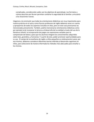 Costoya, Cinthia; Much, Micaela; Sampietro, Cielo
complicadas, considerando cuáles son los objetivos de aprendizaje. Los formatos y
rutinas descritos por Bruner permiten combinar la seguridad de lo familiar y vincularlo
a las situaciones nuevas.
Llegamos a la conclusión que todas las orientaciones didácticas son muy importantes para
nuestra práctica en el aula y como futuros profesores de inglés debemos tener en cuenta
y apropiarnos de todos los aspectos incluidos en ellas, pero en este caso priorizamos las
mencionadas previamente. También, podría mencionarse orientaciones didácticas como
por ejemplo la de incorporar la lectura y el desarrollo de la oralidad a través del uso de la
literatura infantil, la incorporación de juegos con expresiones verbales para la
comprensión de textos y para que los alumnos integren los conocimientos adquiridos
sobre lexis, gramática, y funciones; Y a partir de esto, poder promover oportunidades para
su uso. El campo de la enseñanza de inglés a niños pequeños es relativamente nuevo, por
eso mismos, debemos considerar diferentes teorías referidas al desarrollo cognitivos en
niños, para seleccionar de manera informada los métodos más adecuados para enseñar a
los mismos.
14
 