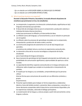 Costoya, Cinthia; Much, Micaela; Sampietro, Cielo
- Eje: en relación con la REFLEXIÓN SOBRE LA LENGUA QUE SE APRENDE
- Eje: en relación con la REFLEXIÓN INTERCULTURAL.
6) Which teaching situations are expected?
Durante la Educación Primaria y Secundaria, la escuela ofrecerá situaciones de
enseñanza que promuevan en las y los estudiantes:
● La comprensión, la expresión y la interacción contextualizada y significativa en la(s)
lengua(s) extranjera(s) que aprenden.
● El desarrollo de estrategias diversas para la comprensión y producción colectiva e
individual de textos diversos (escritos y
orales) que promuevan la reflexión y el intercambio de ideas.
● La reflexión acerca del lenguaje, su funcionamiento y uso en relación en particular
con el español.
● La reflexión sobre los procesos de aprendizaje vinculados con la comprensión,
interpretación y producción de textos orales y escritos.
● La construcción progresiva de autonomía en el uso de la(s) lengua(s) que
aprenden,
en prácticas de oralidad, lectura y escritura en experiencias socioculturales.
● La valoración crítica de los recursos tecnológicos a disposición de los/las
estudiantes
para el aprendizaje de lenguas extranjeras.
● Que el proceso de aprendizaje de la(s) lengua(s) extranjera(s) sea disfrutado, con
posibilidades de comunicación significativa y oportunidades de apertura a otros
mundos.
● La capacidad de identificar aspectos socioculturales en la lengua extranjera y de
reflexionar sobre el papel que cumplen en la producción o interpretación de
sentidos.
● El respeto por las lenguas y sus variedades, comprendiendo que las personas
utilizan
diversas formas para comunicarse de acuerdo con sus diferentes contextos y
grupos
de pertenencia.
● Presentar oportunidades para trabajar en forma cooperativa y colaborativa
(dentro y fuera del ámbito escolar), a presentar ideas y propuestas, a escuchar y a
tomar decisiones compartidas sobre la base de los conocimientos disponibles y de
las experiencias realizadas, valorando el diálogo participativo.
● La revalorización de las lenguas y culturas propias a partir del acercamiento a otras
lenguas y culturas.
3
 