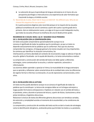 Costoya, Cinthia; Much, Micaela; Sampietro, Cielo
● La valoración de que el aprendizaje de lenguas extranjeras en el marco de una
perspectiva plurilingüe e intercultural es una experiencia de valor formativo que
trasciende la etapa y el ámbito escolar.
7) Recorrido de 3 ciclos. Nivel I de III. focus on EACH OF the different axis. Why do we
choose this sequence for our province?
En nuestra provincia elegimos este recorrido porque en la mayoría de las escuelas
públicas la enseñanza de una LE comienza a partir del cuarto o quinto grado de la
primaria. Aún es relativamente nuevo, y es algo en lo que se está trabajando mucho,
que todas las escuelas ofrezcan la enseñanza de una LE desde primer grado.
RECORRIDO DE 3 CICLOS: NIVEL I de III– SEGUNDO CICLO PRIMARIA
EJE 1: EN RELACIÓN CON LA COMPRENSIÓN ORAL
Un texto oral puede comprenderse aproximadamente aunque no se
conozca el significado de todas las palabras que lo constituyen, ya que un texto no
depende exclusivamente de las palabras que lo conforman. Para que los alumnos
comprendan las consignas, el lenguaje gestual y los iconos visuales son muy importantes.
Se comienza por identificar la situación comunicativa, los
interlocutores y el tema abordado (el contexto de enunciación); luego se adecúa el tipo de
escucha -global o focalizada- con la ayuda del docente, a la tarea comunicativa a realizar.
La comprensión y construcción del sentido del texto oral debe apelar a diferentes
estrategias, como contextualizar la escucha, o solicitar repetición, aclaración o
reformulación.
Los alumnos deben aprender a apreciar el ritmo y la musicalidad de la lengua extranjera
que se aprende y reflexionar sobre características de la oralidad tales como las diferencias
de registro formal e informal, la entonación, el uso de expresiones convencionales, entre
otras.
EJE 2: EN RELACIÓN CON LA LECTURA
Un texto escrito puede abordarse aunque no se conozca el significado de todas las
palabras que lo constituyen. La lectura de consignas debe ser en la lengua extranjera y
luego pueden formularse anticipaciones e hipótesis en relación con el sentido del texto y
el paratexto, antes y durante el proceso de lectura, a partir de títulos, ilustraciones y otras
pistas temáticas y lingüístico-discursivas.
Relacionar la lectura de textos de diferentes géneros discursivos con temáticas variadas,
de extensión y complejidad acordes al momento de la escolaridad y a las condiciones de
enseñanza.
La comprensión y construcción de sentidos del texto escrito se dará a través de estrategias
como la identificación del género, analizando pistas que brindan los textos y su paratexto;
4
 