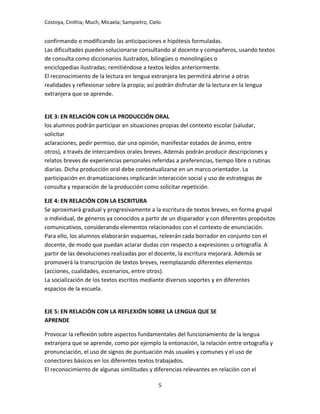 Costoya, Cinthia; Much, Micaela; Sampietro, Cielo
confirmando o modificando las anticipaciones e hipótesis formuladas.
Las dificultades pueden solucionarse consultando al docente y compañeros, usando textos
de consulta como diccionarios ilustrados, bilingües o monolingües o
enciclopedias ilustradas; remitiéndose a textos leídos anteriormente.
El reconocimiento de la lectura en lengua extranjera les permitirá abrirse a otras
realidades y reflexionar sobre la propia; así podrán disfrutar de la lectura en la lengua
extranjera que se aprende.
EJE 3: EN RELACIÓN CON LA PRODUCCIÓN ORAL
los alumnos podrán participar en situaciones propias del contexto escolar (saludar,
solicitar
aclaraciones, pedir permiso, dar una opinión, manifestar estados de ánimo, entre
otros), a través de intercambios orales breves. Además podrán producir descripciones y
relatos breves de experiencias personales referidas a preferencias, tiempo libre o rutinas
diarias. Dicha producción oral debe contextualizarse en un marco orientador. La
participación en dramatizaciones implicarán interacción social y uso de estrategias de
consulta y reparación de la producción como solicitar repetición.
EJE 4: EN RELACIÓN CON LA ESCRITURA
Se aproximará gradual y progresivamente a la escritura de textos breves, en forma grupal
o individual, de géneros ya conocidos a partir de un disparador y con diferentes propósitos
comunicativos, considerando elementos relacionados con el contexto de enunciación.
Para ello, los alumnos elaborarán esquemas, releerán cada borrador en conjunto con el
docente, de modo que puedan aclarar dudas con respecto a expresiones u ortografía. A
partir de las devoluciones realizadas por el docente, la escritura mejorará. Además se
promoverá la transcripción de textos breves, reemplazando diferentes elementos
(acciones, cualidades, escenarios, entre otros).
La socialización de los textos escritos mediante diversos soportes y en diferentes
espacios de la escuela.
EJE 5: EN RELACIÓN CON LA REFLEXIÓN SOBRE LA LENGUA QUE SE
APRENDE
Provocar la reflexión sobre aspectos fundamentales del funcionamiento de la lengua
extranjera que se aprende, como por ejemplo la entonación, la relación entre ortografía y
pronunciación, el uso de signos de puntuación más usuales y comunes y el uso de
conectores básicos en los diferentes textos trabajados.
El reconocimiento de algunas similitudes y diferencias relevantes en relación con el
5
 