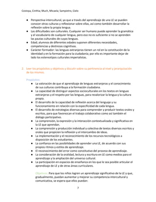 Costoya, Cinthia; Much, Micaela; Sampietro, Cielo
● Perspectiva intercultural, ya que a través del aprendizaje de una LE se pueden
conocer otras culturas y reflexionar sobre ellas, así como también desarrollar la
reflexión sobre la propia lengua.
● Las dificultades son culturales. Cualquier ser humano puede aprender la gramática
y el vocabulario de cualquier lengua, pero eso no es suficiente si no se aprenden
las pautas culturales de cuyas lenguas.
● Edad; alumnos de diferentes edades suponen diferentes necesidades,
competencias y destrezas cognitivas.
● Carácter formador: las lenguas extranjeras tienen un rol en la constitución de la
identidad y en la formación para la ciudadanía; por ello es importante dejar de
lado los estereotipos culturales imperialistas.
2. Leer los propósitos y objetivos y discutir sobre su pertinencia al nivel y jerarquización
de los mismos.
Propósitos:
● La valoración de que el aprendizaje de lenguas extranjeras y el conocimiento
de sus culturas contribuya a la formación ciudadana.
● La capacidad de distinguir aspectos socioculturales en los textos en lenguas
extranjeras y el respeto por las lenguas, para revalorizar la lengua y la cultura
propia.
● El desarrollo de la capacidad de reflexión acerca del lenguaje y su
funcionamiento en relación con la especificidad de cada lengua.
● El desarrollo de estrategias diversas para comprender y producir textos orales y
escritos, para que favorezcan el trabajo colaborativo como así también el
diálogo participativo.
● La comprensión, la expresión y la interacción contextualizada y significativa en
la LE que aprendan.
● La comprensión y producción individual y colectiva de textos diversos escritos y
orales que propicien la reflexión y el intercambio de ideas.
● La implementación y el reconocimiento de los recursos tecnológicos a
disposición de los estudiantes.
● La confianza en las posibilidades de aprender una LE, de acuerdo con sus
propios ritmos y estilos de aprendizaje.
● El reconocimiento del error como constitutivo del proceso de aprendizaje.
● La consideración de la oralidad, lectura y escritura en LE como medios para el
aprendizaje y la ampliación del universo cultural.
● La participación en espacios de enseñanza en los que le sea posible articular el
aprendizaje de LE y de otras áreas curriculares.
Objetivos: Para que los niños logren un aprendizaje significativo de la LE y que,
gradualmente, puedan aumentar y mejorar su competencia intercultural y
comunicativa, se espera que ellos puedan:
7
 