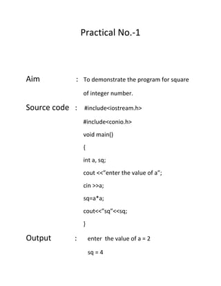 Practical No.-1

Aim

: To demonstrate the program for square
of integer number.

Source code :

#include<iostream.h>
#include<conio.h>
void main()
{
int a, sq;
cout <<”enter the value of a”;
cin >>a;
sq=a*a;
cout<<”sq”<<sq;
}

Output

:

enter the value of a = 2
sq = 4

 