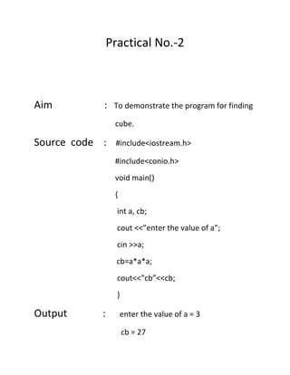 Practical No.-2

Aim

: To demonstrate the program for finding
cube.

Source code :

#include<iostream.h>
#include<conio.h>
void main()
{
int a, cb;
cout <<”enter the value of a”;
cin >>a;
cb=a*a*a;
cout<<”cb”<<cb;
}

Output

:

enter the value of a = 3
cb = 27

 