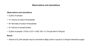 Observations and calculations
Observations and calculations
• O2/litre of sample=
• V= Volume of sodium thiosulphate
• N= Normality of sodium thiosulphate
• S= Volume of sample titrated
• O2/litre of sample= (10.83 x 0.01 x 100)/ 100 = 0.11ml per litre=0.16mg/ml
Result
• Volume of O2 /litre sample may be converted to MgO3 which is equal to 0.16mg/ml dissolved oxygen.
 