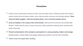 Precautions
 Sulfuric acid is extremely corrosive to eyes, skin and other tissue. Winkler solution #2 contains
sodium hydroxide and sodium iodide, and is also severely corrosive and strongly alkaline. Wear
chemical splash goggles, chemical-resistant gloves, and a chemical-resistant apron.
 Avoid air bubbles in the nozzle of the of the burette. Remove the funnel from the burette after
titration. Titrate drop by drop to ensure accuracy. Wear protective clothing when handling with
acidic chemicals.
 Prevent contamination of the sample by atmospheric O2 during sampling, fixation and storage.
Drawing tubes, sample flasks and reagent dispensing systems must be free of bubbles.
 Wash hands thoroughly after handling.
 