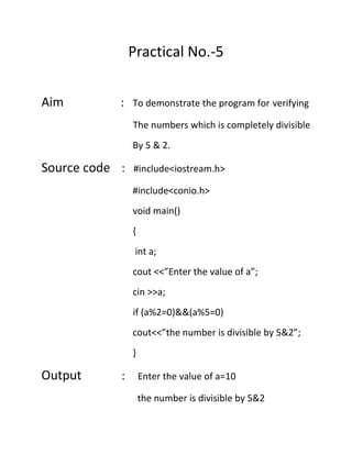 Practical No.-5
Aim

: To demonstrate the program for verifying
The numbers which is completely divisible
By 5 & 2.

Source code :

#include<iostream.h>
#include<conio.h>
void main()
{
int a;
cout <<”Enter the value of a”;
cin >>a;
if (a%2=0)&&(a%5=0)
cout<<”the number is divisible by 5&2”;
}

Output

:

Enter the value of a=10
the number is divisible by 5&2

 