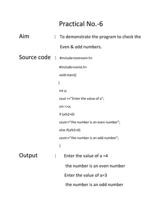 Practical No.-6
Aim

: To demonstrate the program to check the
Even & odd numbers.

Source code :

#include<iostream.h>
#include<conio.h>
void main()
{
int a;
cout <<”Enter the value of a”;
cin >>a;
if (a%2=0)
cout<<”the number is an even number”;
else if(a%5=0)
cout<<”the number is an odd number”;
}

Output

:

Enter the value of a =4
the number is an even number
Enter the value of a=3
the number is an odd number

 