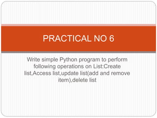 Write simple Python program to perform
following operations on List:Create
list,Access list,update list(add and remove
item),delete list
PRACTICAL NO 6
 