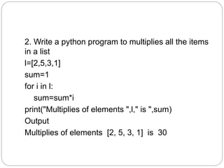 2. Write a python program to multiplies all the items
in a list
l=[2,5,3,1]
sum=1
for i in l:
sum=sum*i
print("Multiplies of elements ",l," is ",sum)
Output
Multiplies of elements [2, 5, 3, 1] is 30
 