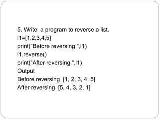 5. Write a program to reverse a list.
l1=[1,2,3,4,5]
print("Before reversing ",l1)
l1.reverse()
print("After reversing ",l1)
Output
Before reversing [1, 2, 3, 4, 5]
After reversing [5, 4, 3, 2, 1]
 