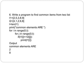 6. Write a program to find common items from two list
l1=[2,5,3,8,9]
l2=[4,1,2,6,8]
l=len(l1)
print("common elements ARE ")
for i in range(0,l):
for j in range(0,l):
if(l1[i]==l2[j]):
print(l1[i])
Output
common elements ARE
2
8
 