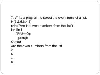 7. Write a program to select the even items of a list.
l=[3,2,5,6,4,8]
print("Are the even numbers from the list")
for i in l:
if(i%2==0):
print(i)
Output
Are the even numbers from the list
2
6
4
8
 