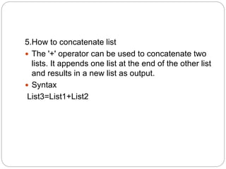 5.How to concatenate list
 The '+' operator can be used to concatenate two
lists. It appends one list at the end of the other list
and results in a new list as output.
 Syntax
List3=List1+List2
 