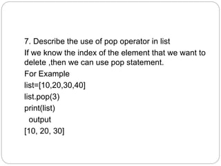 7. Describe the use of pop operator in list
If we know the index of the element that we want to
delete ,then we can use pop statement.
For Example
list=[10,20,30,40]
list.pop(3)
print(list)
output
[10, 20, 30]
 