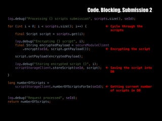 Code. Blocking. Submission 2
10	October	2016 33
log.debug("Processing {} scripts submission", scripts.size(), seId);
for (int i = 0; i < scripts.size(); i++) { ß Cycle through the
scripts
final Script script = scripts.get(i);
log.debug("Encrypting {} script", i);
final String encryptedPayload = secureModuleClient
.encrypt(seId, script.getPayload()); ß Encrypting the script
script.setPayload(encryptedPayload);
log.debug("Storing encrypted script {}", i);
scriptStorageClient.storeScript(seId, script); ß Saving the script into
DB
}
long numberOfScripts =
scriptStorageClient.numberOfScriptsForSe(seId); ß Getting current number
of scripts in DB
log.debug("Request processed", seId);
return numberOfScripts;
 