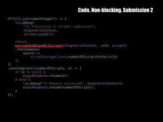 Code. Non-blocking. Submission 2
10	October	2016 36
METRICS.instrumentStage(() -> {
log.debug(
"{} Processing {} scripts submission",
diagnosticContext,
scripts.size());
return
encryptAndStoreAllScripts(diagnosticContext, seId, scripts)
.thenCompose(
ignore ->
scriptStorageClient.numberOfScriptsForSe(seId)
);
})
.whenComplete((numberOfScripts, e) -> {
if (e != null) {
asyncResponse.resume(e);
} else {
log.debug("{} Request processed", diagnosticContext);
asyncResponse.resume(numberOfScripts);
}
});
 