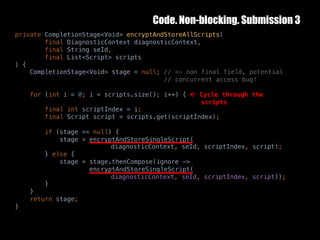 Code. Non-blocking. Submission 3
10	October	2016 37
private CompletionStage<Void> encryptAndStoreAllScripts(
final DiagnosticContext diagnosticContext,
final String seId,
final List<Script> scripts
) {
CompletionStage<Void> stage = null; // <- non final field, potential
// concurrent access bug!
for (int i = 0; i < scripts.size(); i++) { ß Cycle through the
scripts
final int scriptIndex = i;
final Script script = scripts.get(scriptIndex);
if (stage == null) {
stage = encryptAndStoreSingleScript(
diagnosticContext, seId, scriptIndex, script);
} else {
stage = stage.thenCompose(ignore ->
encryptAndStoreSingleScript(
diagnosticContext, seId, scriptIndex, script));
}
}
return stage;
}
 