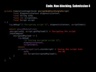 Code. Non-blocking. Submission 4
10	October	2016 38
private CompletionStage<Void> encryptAndStoreSingleScript(
final DiagnosticContext diagnosticContext,
final String seId,
final int scriptIndex,
final Script script
) {
log.debug("{} Encrypting script {}", diagnosticContext, scriptIndex);
return secureModuleClient
.encrypt(seId, script.getPayload()) ß Encrypting the script
.thenCompose(
encryptedPayload -> {
log.debug(
"{} Storing encrypted script {}",
diagnosticContext,
scriptIndex);
return
scriptStorageClient.storeScript( ß Saving the script into
seId, the DB
new Script(encryptedPayload));
}
);
}
 