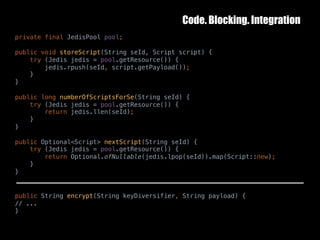 Code. Blocking. Integration
10	October	2016 39
private final JedisPool pool;
public void storeScript(String seId, Script script) {
try (Jedis jedis = pool.getResource()) {
jedis.rpush(seId, script.getPayload());
}
}
public long numberOfScriptsForSe(String seId) {
try (Jedis jedis = pool.getResource()) {
return jedis.llen(seId);
}
}
public Optional<Script> nextScript(String seId) {
try (Jedis jedis = pool.getResource()) {
return Optional.ofNullable(jedis.lpop(seId)).map(Script::new);
}
}
public String encrypt(String keyDiversifier, String payload) {
// ...
}
 