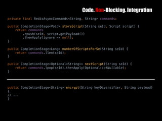 Code. Non-Blocking. Integration
10	October	2016 40
private final RedisAsyncCommands<String, String> commands;
public CompletionStage<Void> storeScript(String seId, Script script) {
return commands
.rpush(seId, script.getPayload())
.thenApply(ignore -> null);
}
public CompletionStage<Long> numberOfScriptsForSe(String seId) {
return commands.llen(seId);
}
public CompletionStage<Optional<String>> nextScript(String seId) {
return commands.lpop(seId).thenApply(Optional::ofNullable);
}
public CompletionStage<String> encrypt(String keyDiversifier, String payload)
{
// ...
}
 