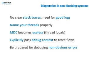 Diagnostics in non-blocking systems
No	clear	stack	traces, need for	good logs
Name	your	threads properly
MDC becomes	useless (thread	locals)
Explicitly pass	debug context to	trace flows
Be	prepared	for	debuging non-obvious	errors
 