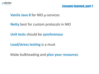 Lessons learned, part 1
Vanila Java	8 for	NIO	µ-services
Netty best	for	custom	protocols	in	NIO
Unit	tests should	be	synchronous
Load/stress	testing is	a	must
Make	bulkheading and	plan	your	resources
 