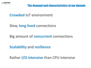 The demand and characteristics of our domain
Crowded IoT environment
Slow, long lived connections
Big amount of concurrent connections
Scalability and resilience
Rather I/O intensive than CPU intensive
 