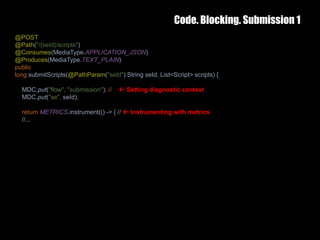 Code. Blocking. Submission 1
25 February 2017 32
@POST
@Path("/{seId}/scripts")
@Consumes(MediaType.APPLICATION_JSON)
@Produces(MediaType.TEXT_PLAIN)
public
long submitScripts(@PathParam("seId") String seId, List<Script> scripts) {
MDC.put("flow", "submission"); //  Setting diagnostic context
MDC.put("se", seId);
return METRICS.instrument(() -> { //  Instrumenting with metrics
//...
 