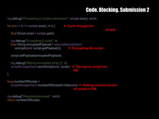 Code. Blocking. Submission 2
25 February 2017 33
log.debug("Processing {} scripts submission", scripts.size(), seId);
for (int i = 0; i < scripts.size(); i++) {  Cycle through the
scripts
final Script script = scripts.get(i);
log.debug("Encrypting {} script", i);
final String encryptedPayload = secureModuleClient
.encrypt(seId, script.getPayload());  Encrypting the script
script.setPayload(encryptedPayload);
log.debug("Storing encrypted script {}", i);
scriptStorageClient.storeScript(seId, script);  Saving the script into
DB
}
long numberOfScripts =
scriptStorageClient.numberOfScriptsForSe(seId);  Getting current number
of scripts in DB
log.debug("Request processed", seId);
return numberOfScripts;
 