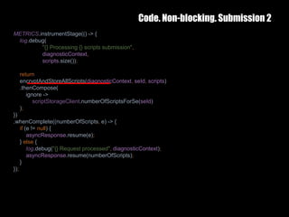 Code. Non-blocking. Submission 2
25 February 2017 36
METRICS.instrumentStage(() -> {
log.debug(
"{} Processing {} scripts submission",
diagnosticContext,
scripts.size());
return
encryptAndStoreAllScripts(diagnosticContext, seId, scripts)
.thenCompose(
ignore ->
scriptStorageClient.numberOfScriptsForSe(seId)
);
})
.whenComplete((numberOfScripts, e) -> {
if (e != null) {
asyncResponse.resume(e);
} else {
log.debug("{} Request processed", diagnosticContext);
asyncResponse.resume(numberOfScripts);
}
});
 
