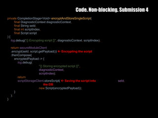 Code. Non-blocking. Submission 4
25 February 2017 38
private CompletionStage<Void> encryptAndStoreSingleScript(
final DiagnosticContext diagnosticContext,
final String seId,
final int scriptIndex,
final Script script
) {
log.debug("{} Encrypting script {}", diagnosticContext, scriptIndex);
return secureModuleClient
.encrypt(seId, script.getPayload())  Encrypting the script
.thenCompose(
encryptedPayload -> {
log.debug(
"{} Storing encrypted script {}",
diagnosticContext,
scriptIndex);
return
scriptStorageClient.storeScript(  Saving the script into seId,
the DB
new Script(encryptedPayload));
}
);
}
 
