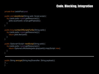Code. Blocking. Integration
25 February 2017 39
private final JedisPool pool;
public void storeScript(String seId, Script script) {
try (Jedis jedis = pool.getResource()) {
jedis.rpush(seId, script.getPayload());
}
}
public long numberOfScriptsForSe(String seId) {
try (Jedis jedis = pool.getResource()) {
return jedis.llen(seId);
}
}
public Optional<Script> nextScript(String seId) {
try (Jedis jedis = pool.getResource()) {
return Optional.ofNullable(jedis.lpop(seId)).map(Script::new);
}
}
public String encrypt(String keyDiversifier, String payload) {
// ...
}
 