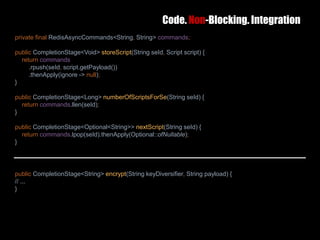 Code. Non-Blocking. Integration
25 February 2017 40
private final RedisAsyncCommands<String, String> commands;
public CompletionStage<Void> storeScript(String seId, Script script) {
return commands
.rpush(seId, script.getPayload())
.thenApply(ignore -> null);
}
public CompletionStage<Long> numberOfScriptsForSe(String seId) {
return commands.llen(seId);
}
public CompletionStage<Optional<String>> nextScript(String seId) {
return commands.lpop(seId).thenApply(Optional::ofNullable);
}
public CompletionStage<String> encrypt(String keyDiversifier, String payload) {
// ...
}
 