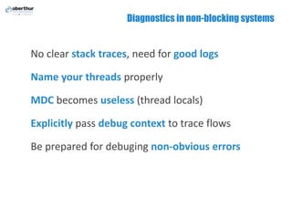 Diagnostics in non-blocking systems
No clear stack traces, need for good logs
Name your threads properly
MDC becomes useless (thread locals)
Explicitly pass debug context to trace flows
Be prepared for debuging non-obvious errors
 