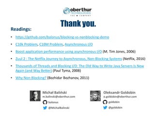 Thank you.
Michał Baliński
m.balinski@oberthur.com
Oleksandr Goldobin
o.goldobin@oberthur.com
goldobin
@goldobin
balonus
@MichalBalinski
Readings:
• https://github.com/balonus/blocking-vs-nonblocking-demo
• C10k Problem, C10M Problem, Asynchronous I/O
• Boost application performance using asynchronous I/O (M. Tim Jones, 2006)
• Zuul 2 : The Netflix Journey to Asynchronous, Non-Blocking Systems (Netflix, 2016)
• Thousands of Threads and Blocking I/O: The Old Way to Write Java Servers Is New
Again (and Way Better) (Paul Tyma, 2008)
• Why Non-Blocking? (Bozhidar Bozhanov, 2011)
 