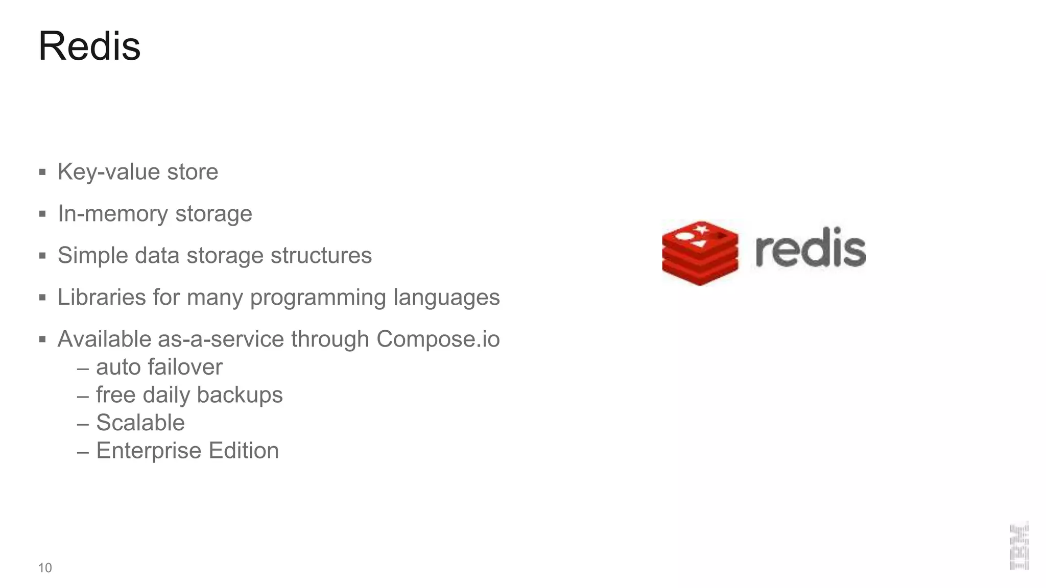 Redis
 Key-value store
 In-memory storage
 Simple data storage structures
 Libraries for many programming languages
 Available as-a-service through Compose.io
– auto failover
– free daily backups
– Scalable
– Enterprise Edition
10
 
