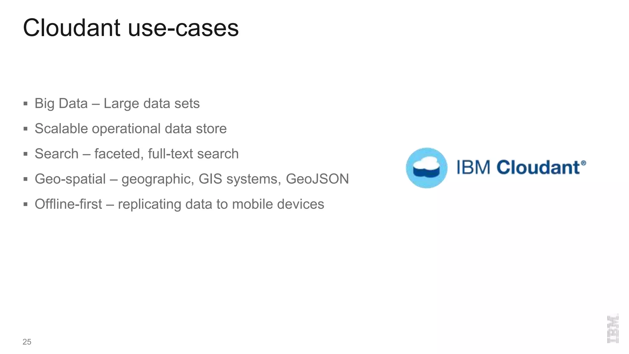 Cloudant use-cases
 Big Data – Large data sets
 Scalable operational data store
 Search – faceted, full-text search
 Geo-spatial – geographic, GIS systems, GeoJSON
 Offline-first – replicating data to mobile devices
25
 