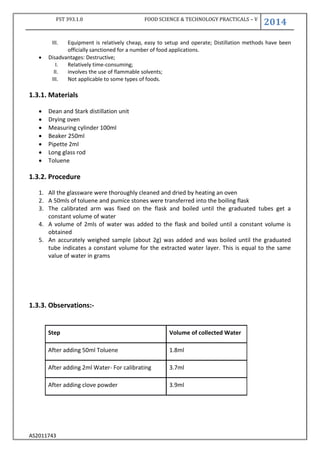 FST 393.1.0 FOOD SCIENCE & TECHNOLOGY PRACTICALS – V
2014
AS2011743
III. Equipment is relatively cheap, easy to setup and operate; Distillation methods have been
officially sanctioned for a number of food applications.
 Disadvantages: Destructive;
I. Relatively time-consuming;
II. involves the use of flammable solvents;
III. Not applicable to some types of foods.
1.3.1. Materials
 Dean and Stark distillation unit
 Drying oven
 Measuring cylinder 100ml
 Beaker 250ml
 Pipette 2ml
 Long glass rod
 Toluene
1.3.2. Procedure
1. All the glassware were thoroughly cleaned and dried by heating an oven
2. A 50mls of toluene and pumice stones were transferred into the boiling flask
3. The calibrated arm was fixed on the flask and boiled until the graduated tubes get a
constant volume of water
4. A volume of 2mls of water was added to the flask and boiled until a constant volume is
obtained
5. An accurately weighed sample (about 2g) was added and was boiled until the graduated
tube indicates a constant volume for the extracted water layer. This is equal to the same
value of water in grams
1.3.3. Observations:-
Step Volume of collected Water
After adding 50ml Toluene 1.8ml
After adding 2ml Water- For calibrating 3.7ml
After adding clove powder 3.9ml
 