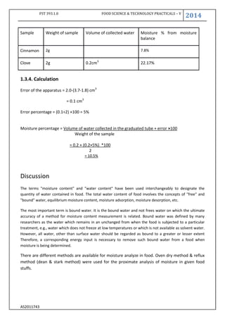 FST 393.1.0 FOOD SCIENCE & TECHNOLOGY PRACTICALS – V
2014
AS2011743
Sample Weight of sample Volume of collected water Moisture % from moisture
balance
Cinnamon 2g 7.8%
Clove 2g 0.2cm3
22.17%
1.3.4. Calculation
Error of the apparatus = 2.0-(3.7-1.8) cm3
= 0.1 cm3
Error percentage = (0.1÷2) ×100 = 5%
Moisture percentage = Volume of water collected in the graduated tube + error ×100
Weight of the sample
= 0.2 + (0.2×5%) *100
2
= 10.5%
Discussion
The terms "moisture content" and "water content" have been used interchangeably to designate the
quantity of water contained in food. The total water content of food involves the concepts of "free" and
"bound" water, equilibrium moisture content, moisture adsorption, moisture desorption, etc.
The most important term is bound water. It is the bound water and not frees water on which the ultimate
accuracy of a method for moisture content measurement is related. Bound water was defined by many
researchers as the water which remains in an unchanged from when the food is subjected to a particular
treatment, e.g., water which does not freeze at low temperatures or which is not available as solvent water.
However, all water, other than surface water should be regarded as bound to a greater or lesser extent
Therefore, a corresponding energy input is necessary to remove such bound water from a food when
moisture is being determined.
There are different methods are available for moisture analyze in food. Oven dry method & reflux
method (dean & stark method) were used for the proximate analysis of moisture in given food
stuffs.
 