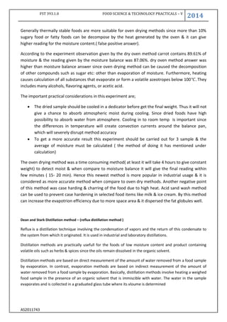 FST 393.1.0 FOOD SCIENCE & TECHNOLOGY PRACTICALS – V
2014
AS2011743
Generally thermally stable foods are more suitable for oven drying methods since more than 10%
sugary food or fatty foods can be decompose by the heat generated by the oven & it can give
higher reading for the moisture content.( false positive answer).
According to the experiment observation given by the dry oven method carrot contains 89.61% of
moisture & the reading given by the moisture balance was 87.06%. dry oven method answer was
higher than moisture balance answer since oven drying method can be caused the decomposition
of other compounds such as sugar etc: other than evaporation of moisture. Furthermore, heating
causes calculation of all substances that evaporate or form a volatile azeotropes below 100 They
includes many alcohols, flavoring agents, or acetic acid.
The important practical considerations in this experiment are;
 The dried sample should be cooled in a dedicator before get the final weight. Thus it will not
give a chance to absorb atmospheric moist during cooling. Since dried foods have high
possibility to absorb water from atmosphere. Cooling in to room temp is important since
the differences in temperature will create convection currents around the balance pan,
which will severely disrupt method accuracy
 To get a more accurate result this experiment should be carried out for 3 sample & the
average of moisture must be calculated ( the method of doing it has mentioned under
calculation)
The oven drying method was a time consuming method( at least it will take 4 hours to give constant
weight) to detect moist & when compare to moisture balance it will give the final reading within
few minutes ( 15- 20 min). Hence this newest method is more popular in industrial usage & it is
considered as more accurate method when compare to oven dry methods. Another negative point
of this method was case harding & charring of the food due to high heat. Acid sand wash method
can be used to prevent case hardening in selected food items like milk & ice cream. By this method
can increase the evapotrion efficiency due to more space area & it dispersed the fat globules well.
Dean and Stark Distillation method – (reflux distillation method )
Reflux is a distillation technique involving the condensation of vapors and the return of this condensate to
the system from which it originated. It is used in industrial and laboratory distillations.
Distillation methods are practically usefull for the foods of low moisture content and product containing
volatile oils such as herbs & spices since the oils remain dissolved in the organic solvent.
Distillation methods are based on direct measurement of the amount of water removed from a food sample
by evaporation. In contrast, evaporation methods are based on indirect measurement of the amount of
water removed from a food sample by evaporation. Basically, distillation methods involve heating a weighed
food sample in the presence of an organic solvent that is immiscible with water. The water in the sample
evaporates and is collected in a graduated glass tube where its vloume is determined
 