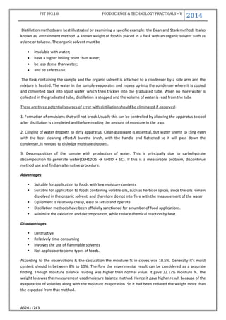 FST 393.1.0 FOOD SCIENCE & TECHNOLOGY PRACTICALS – V
2014
AS2011743
Distillation methods are best illustrated by examining a specific example: the Dean and Stark method. It also
known as entrainment method. A known weight of food is placed in a flask with an organic solvent such as
xylene or toluene. The organic solvent must be
 insoluble with water;
 have a higher boiling point than water;
 be less dense than water;
 and be safe to use.
The flask containing the sample and the organic solvent is attached to a condenser by a side arm and the
mixture is heated. The water in the sample evaporates and moves up into the condenser where it is cooled
and converted back into liquid water, which then trickles into the graduated tube. When no more water is
collected in the graduated tube, distillation is stopped and the volume of water is read from the tube
There are three potential sources of error with distillation should be eliminated if observed:
1. Formation of emulsions that will not break.Usually this can be controlled by allowing the apparatus to cool
after distillation is completed and before reading the amount of moisture in the trap.
2. Clinging of water droplets to dirty apparatus. Clean glassware is essential, but water seems to cling even
with the best cleaning effort.A burette brush, with the handle end flattened so it will pass down the
condenser, is needed to dislodge moisture droplets.
3. Decomposition of the sample with production of water. This is principally due to carbohydrate
decomposition to generate water(C6H12O6 → 6H2O + 6C). If this is a measurable problem, discontinue
method use and find an alternative procedure.
Advantages:
 Suitable for application to foods with low moisture contents
 Suitable for application to foods containing volatile oils, such as herbs or spices, since the oils remain
dissolved in the organic solvent, and therefore do not interfere with the measurement of the water
 Equipment is relatively cheap, easy to setup and operate
 Distillation methods have been officially sanctioned for a number of food applications.
 Minimize the oxidation and decomposition, while reduce chemical reaction by heat.
Disadvantages:
 Destructive
 Relatively time-consuming
 Involves the use of flammable solvents
 Not applicable to some types of foods.
According to the observations & the calculation the moisture % in cloves was 10.5%. Generally it’s moist
content should in between 8% to 10%. Therfore the experimental result can be considered as a accurate
finding. Though moisture balance reading was higher than normal value. It gave 22.17% moisture %. The
weight loss was the measurement used moisture balance method. Hence it gave higher result because of the
evaporation of volatiles along with the moisture evaporation. So it had been reduced the weight more than
the expected from that method.
 