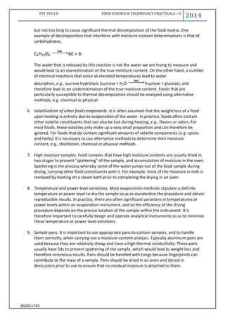 FST 393.1.0 FOOD SCIENCE & TECHNOLOGY PRACTICALS – V
2014
AS2011743
but not too long to cause significant thermal decomposition of the food matrix. One
example of decomposition that interferes with moisture content determinations is that of
carbohydrates.
C6H12O6 6C + 6
The water that is released by this reaction is not the water we are trying to measure and
would lead to an overestimation of the true moisture content. On the other hand, a number
of chemical reactions that occur at elevated temperatures lead to water
absorption, e.g., sucrose hydrolysis (sucrose + H2O fructose + glucose), and
therefore lead to an underestimation of the true moisture content. Foods that are
particularly susceptible to thermal decomposition should be analyzed using alternative
methods, e.g. chemical or physical.
6. Volatilization of other food components. It is often assumed that the weight loss of a food
upon heating is entirely due to evaporation of the water. In practice, foods often contain
other volatile constituents that can also be lost during heating, e.g., flavors or odors. For
most foods, these volatiles only make up a very small proportion and can therefore be
ignored. For foods that do contain significant amounts of volatile components (e.g. spices
and herbs) it is necessary to use alternative methods to determine their moisture
content, e.g., distillation, chemical or physical methods.
7. High moisture samples. Food samples that have high moisture contents are usually dried in
two stages to prevent "spattering" of the sample, and accumulation of moisture in the oven.
Spattering is the process whereby some of the water jumps out of the food sample during
drying, carrying other food constituents with it. For example, most of the moisture in milk is
removed by heating on a steam bath prior to completing the drying in an oven.
8. Temperature and power level variations. Most evaporation methods stipulate a definite
temperature or power level to dry the sample so as to standardize the procedure and obtain
reproducible results. In practice, there are often significant variations in temperatures or
power levels within an evaporation instrument, and so the efficiency of the drying
procedure depends on the precise location of the sample within the instrument. It is
therefore important to carefully design and operate analytical instruments so as to minimize
these temperature or power level variations.
9. Sample pans. It is important to use appropriate pans to contain samples, and to handle
them correctly, when carrying out a moisture content analysis. Typically aluminum pans are
used because they are relatively cheap and have a high thermal conductivity. These pans
usually have lids to prevent spattering of the sample, which would lead to weight loss and
therefore erroneous results. Pans should be handled with tongs because fingerprints can
contribute to the mass of a sample. Pans should be dried in an oven and stored in
desiccators prior to use to ensure that no residual moisture is attached to them.
 