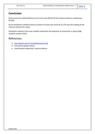 FST 393.1.0 FOOD SCIENCE & TECHNOLOGY PRACTICALS – V
2014
AS2011743
Conclusion
By the oven dry method Moisture % of carrot was 89.61% & the moisture balance reading was
87.06%
By the distillation method moisture content of cloves was 10.5% & 22.17% was the reading of the
moisture balance for cloves.
Distillation method is the most suitable method for the detection of moisture% in spices.(high
volatiles contains food).
References
1) http://web.itu.edu.tr/~karaali/afamoisture.pdf
2) http://books.google.lk/book
 Food Analysis edited byS. Suzanne Nielsen.
 