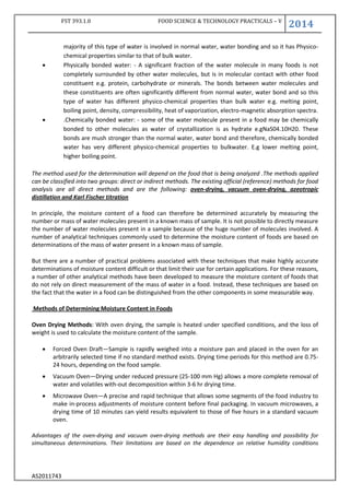 FST 393.1.0 FOOD SCIENCE & TECHNOLOGY PRACTICALS – V
2014
AS2011743
majority of this type of water is involved in normal water, water bonding and so it has Physico-
chemical properties similar to that of bulk water.
 Physically bonded water: - A significant fraction of the water molecule in many foods is not
completely surrounded by other water molecules, but is in molecular contact with other food
constituent e.g. protein, carbohydrate or minerals. The bonds between water molecules and
these constituents are often significantly different from normal water, water bond and so this
type of water has different physico-chemical properties than bulk water e.g. melting point,
boiling point, density, compressibility, heat of vaporization, electro-magnetic absorption spectra.
 .Chemically bonded water: - some of the water molecule present in a food may be chemically
bonded to other molecules as water of crystallization is as hydrate e.gNaS04.10H20. These
bonds are mush stronger than the normal water, water bond and therefore, chemically bonded
water has very different physico-chemical properties to bulkwater. E.g lower melting point,
higher boiling point.
The method used for the determination will depend on the food that is being analyzed .The methods applied
can be classified into two groups: direct or indirect methods. The existing official (reference) methods for food
analysis are all direct methods and are the following: oven-drying, vacuum oven-drying, azeotropic
distillation and Karl Fischer titration
In principle, the moisture content of a food can therefore be determined accurately by measuring the
number or mass of water molecules present in a known mass of sample. It is not possible to directly measure
the number of water molecules present in a sample because of the huge number of molecules involved. A
number of analytical techniques commonly used to determine the moisture content of foods are based on
determinations of the mass of water present in a known mass of sample.
But there are a number of practical problems associated with these techniques that make highly accurate
determinations of moisture content difficult or that limit their use for certain applications. For these reasons,
a number of other analytical methods have been developed to measure the moisture content of foods that
do not rely on direct measurement of the mass of water in a food. Instead, these techniques are based on
the fact that the water in a food can be distinguished from the other components in some measurable way.
Methods of Determining Moisture Content in Foods
Oven Drying Methods: With oven drying, the sample is heated under specified conditions, and the loss of
weight is used to calculate the moisture content of the sample.
 Forced Oven Draft—Sample is rapidly weighed into a moisture pan and placed in the oven for an
arbitrarily selected time if no standard method exists. Drying time periods for this method are 0.75-
24 hours, depending on the food sample.
 Vacuum Oven—Drying under reduced pressure (25-100 mm Hg) allows a more complete removal of
water and volatiles with-out decomposition within 3-6 hr drying time.
 Microwave Oven—A precise and rapid technique that allows some segments of the food industry to
make in-process adjustments of moisture content before final packaging. In vacuum microwaves, a
drying time of 10 minutes can yield results equivalent to those of five hours in a standard vacuum
oven.
Advantages of the oven-drying and vacuum oven-drying methods are their easy handling and possibility for
simultaneous determinations. Their limitations are based on the dependence on relative humidity conditions
 
