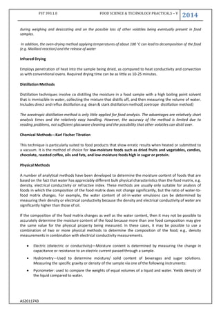 FST 393.1.0 FOOD SCIENCE & TECHNOLOGY PRACTICALS – V
2014
AS2011743
during weighing and desiccating and on the possible loss of other volatiles being eventually present in food
samples.
In addition, the oven-drying method applying temperatures of about 100 °C can lead to decomposition of the food
(e.g. Maillard reaction) and the release of water
Infrared Drying
Employs penetration of heat into the sample being dried, as compared to heat conductivity and convection
as with conventional ovens. Required drying time can be as little as 10-25 minutes.
Distillation Methods
Distillation techniques involve co distilling the moisture in a food sample with a high boiling point solvent
that is immiscible in water, collecting the mixture that distills off, and then measuring the volume of water.
Includes direct and reflux distillation.e.g dean & stark distillation method( zoetrope distillation method)
The azeotropic distillation method is only little applied for food analysis. The advantages are relatively short
analysis times and the relatively easy handling. However, the accuracy of the method is limited due to
reading problems, not sufficient glassware cleaning and the possibility that other volatiles can distil over.
Chemical Methods—Karl Fischer Titration
This technique is particularly suited to food products that show erratic results when heated or submitted to
a vacuum. It is the method of choice for low-moisture foods such as dried fruits and vegetables, candies,
chocolate, roasted coffee, oils and fats, and low-moisture foods high in sugar or protein.
Physical Methods
A number of analytical methods have been developed to determine the moisture content of foods that are
based on the fact that water has appreciably different bulk physical characteristics than the food matrix, e.g.
density, electrical conductivity or refractive index. These methods are usually only suitable for analysis of
foods in which the composition of the food matrix does not change significantly, but the ratio of water-to-
food matrix changes. For example, the water content of oil-in-water emulsions can be determined by
measuring their density or electrical conductivity because the density and electrical conductivity of water are
significantly higher than those of oil.
If the composition of the food matrix changes as well as the water content, then it may not be possible to
accurately determine the moisture content of the food because more than one food composition may give
the same value for the physical property being measured. In these cases, it may be possible to use a
combination of two or more physical methods to determine the composition of the food, e.g., density
measurements in combination with electrical conductivity measurements.
 Electric (dielectric or conductivity)—Moisture content is determined by measuring the change in
capacitance or resistance to an electric current passed through a sample.
 Hydrometry—Used to determine moisture/ solid content of beverages and sugar solutions.
Measuring the specific gravity or density of the sample via one of the following instruments:
 Pycnometer: used to compare the weights of equal volumes of a liquid and water. Yields density of
the liquid compared to water.
 