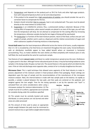 FST 393.1.0 FOOD SCIENCE & TECHNOLOGY PRACTICALS – V
2014
AS2011743
1. Temperature used depends on the product,such as 70◦C for fruits and other high-sugar products.
Even with reduced temperature,there can be some decomposition.
2. If the product to be assayed has a high concentration of volatiles, you should consider the use of a
correction factor to compensate for the loss.
3. Analysts should remember that in a vacuum, heat is not conducted well. Thus pans must be placed
directly on the metal shelves to conduct heat.
4. Evaporation is an endothermic process; thus, a pronounced cooling is observed. Because of the
cooling effect of evaporation, when several samples are placed in an oven of this type, you will note
that the temperature will drop. Do not attempt to compensate for the cooling effect by increasing
the temperature, otherwise samples during the last stages of drying will be overheated.
5. The drying time is a function of the total moisture present, nature of the food, surface area per unit
weight of sample, whether sand is used as a dispersant and the relative concentration of sugars and
other substances capable of retaining moisture or decomposing.
Forced draft ovens have the least temperature differential across the interior of all ovens, usually notgreater
than 1◦C. Air is circulated by a fan that forces air movement throughout the oven cavity. Forced draftovens
with air distribution manifolds appear to have added benefit where air movement is horizontal
acrossshelving. Thus, no matter whether the oven shelves are filled completely with moisture pans or only
half filled, the result would be the same for a particular sample.
Two features of some vacuum ovens contribute to a wider temperature spread across the oven. Onefeature
is a glass panel in the door. Although froman educational point of view, it may be fascinating toobserve some
samples in the drying mode; the glass isa heat sink. The second feature is the way by which airis bled into the
oven. If the air inlet and discharge areon opposite sides, conduct of air is virtually straightacross the oven.
Microwave Oven: This is rapid technique that allowed some segments of the food industry to make in-
process adjustment of the moisture content in food products before final packaging. Power settings are
dependent upon the type of sample and the recommendations of the manufacturer of the microwave
moisture analyzer. Next, the internal balance is trade with two sample pads on the balance. As rapidly as
possible, a sample is placed between the two pads ,and then pads are centered on the pedestal, and
weighed against the tare weight. Time for the drying operation is set by the operator and “start” is
activated.There are some considerations when using a
microwave analyzer for moisture determination: (1) The
sample must be of a uniform, appropriate size to provide
for complete drying under the conditions specified
(2) The sample must be centrally located and evenly
distributed, so some portions are not burned and other
areas are under processed
(3) The amount of time used to place an appropriate
sample weight between the pads must be minimized to
prevent moisture loss or gain before weight determination.
 