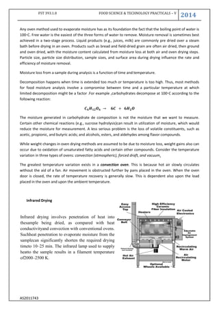 FST 393.1.0 FOOD SCIENCE & TECHNOLOGY PRACTICALS – V
2014
AS2011743
Any oven method used to evaporate moisture has as its foundation the fact that the boiling point of water is
100◦C. Free water is the easiest of the three forms of water to remove. Moisture removal is sometimes best
achieved in a two-stage process. Liquid products (e.g., juices, milk) are commonly pre dried over a steam
bath before drying in an oven. Products such as bread and field-dried grain are often air dried, then ground
and oven dried, with the moisture content calculated from moisture loss at both air and oven drying steps.
Particle size, particle size distribution, sample sizes, and surface area during drying influence the rate and
efficiency of moisture removal.
Moisture loss from a sample during analysis is a function of time and temperature.
Decomposition happens when time is extended too much or temperature is too high. Thus, most methods
for food moisture analysis involve a compromise between time and a particular temperature at which
limited decomposition might be a factor .For example ,carbohydrates decompose at 100◦C according to the
following reaction:
The moisture generated in carbohydrate de composition is not the moisture that we want to measure.
Certain other chemical reactions (e.g., sucrose hydrolysis)can result in utilization of moisture, which would
reduce the moisture for measurement. A less serious problem is the loss of volatile constituents, such as
acetic, propionic, and butyric acids; and alcohols, esters, and aldehydes among flavor compounds.
While weight changes in oven drying methods are assumed to be due to moisture loss, weight gains also can
occur due to oxidation of unsaturated fatty acids and certain other compounds. Consider the temperature
variation in three types of ovens: convection (atmospheric), forced draft, and vacuum.
The greatest temperature variation exists in a convection oven. This is because hot air slowly circulates
without the aid of a fan. Air movement is obstructed further by pans placed in the oven. When the oven
door is closed, the rate of temperature recovery is generally slow. This is dependent also upon the load
placed in the oven and upon the ambient temperature.
Infrared Drying
Infrared drying involves penetration of heat into
thesample being dried, as compared with heat
conductivityand convection with conventional ovens.
Suchheat penetration to evaporate moisture from the
samplecan significantly shorten the required drying
timeto 10–25 min. The infrared lamp used to supply
heatto the sample results in a filament temperature
of2000–2500 K.
 
