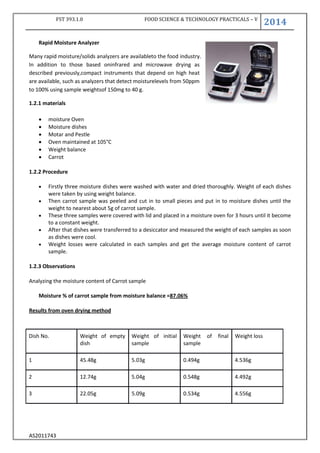 FST 393.1.0 FOOD SCIENCE & TECHNOLOGY PRACTICALS – V
2014
AS2011743
Rapid Moisture Analyzer
Many rapid moisture/solids analyzers are availableto the food industry.
In addition to those based oninfrared and microwave drying as
described previously,compact instruments that depend on high heat
are available, such as analyzers that detect moisturelevels from 50ppm
to 100% using sample weightsof 150mg to 40 g.
1.2.1 materials
 moisture Oven
 Moisture dishes
 Motar and Pestle
 Oven maintained at 105°C
 Weight balance
 Carrot
1.2.2 Procedure
 Firstly three moisture dishes were washed with water and dried thoroughly. Weight of each dishes
were taken by using weight balance.
 Then carrot sample was peeled and cut in to small pieces and put in to moisture dishes until the
weight to nearest about 5g of carrot sample.
 These three samples were covered with lid and placed in a moisture oven for 3 hours until it become
to a constant weight.
 After that dishes were transferred to a desiccator and measured the weight of each samples as soon
as dishes were cool.
 Weight losses were calculated in each samples and get the average moisture content of carrot
sample.
1.2.3 Observations
Analyzing the moisture content of Carrot sample
Moisture % of carrot sample from moisture balance =87.06%
Results from oven drying method
Dish No. Weight of empty
dish
Weight of initial
sample
Weight of final
sample
Weight loss
1 45.48g 5.03g 0.494g 4.536g
2 12.74g 5.04g 0.548g 4.492g
3 22.05g 5.09g 0.534g 4.556g
 