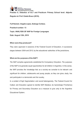 Practice II, Didactics of ELT and Practicum Primary School level. Adjunto
Regular a/c Prof. Estela Braun (2019).
Full Name/s: Angela Lopez, Solange Cortese.
Practical number: 13
Topic: ANALYSIS OF NAP for Foreign Languages
Date: August 12th, 2019
When were they produced?
They were approved in sessions of the Federal Council of Education, in successive
stages between 2004 and 2012, by the educational authorities of the jurisdictions.
What are the purposes of the NAP?
The NAP compiles agreements established for Compulsory Education. The purposes
of the NAP is to generate equal opportunities for all children in Argentina. In this sense,
the NAP provides the knowledge that as a society we consider to be relevant and
significant for children, adolescents and young people, so they can grow, study, live
and participate in a democratic and fair country.
In a context of high fragmentation and social heterogeneity, The Federal Council for
Culture and Education agreed to identify NAP (Núcleos de Aprendizaje Prioritarios)
for Primary and Secondary Education as a measure to give unity to the Argentine
Educational System.
 